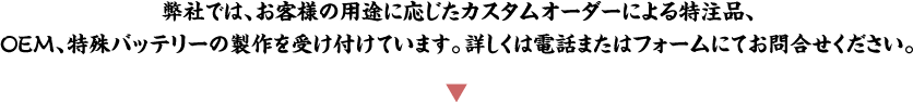 弊社では、お客様の用途に応じたカスタムオーダーによる特注品、OEM、特殊バッテリーの製作を受け付けています。詳しくは電話またはフォームにてお問合せください。